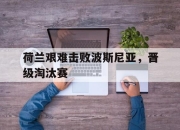 九游娱乐app官网-荷兰艰难击败波斯尼亚，晋级淘汰赛